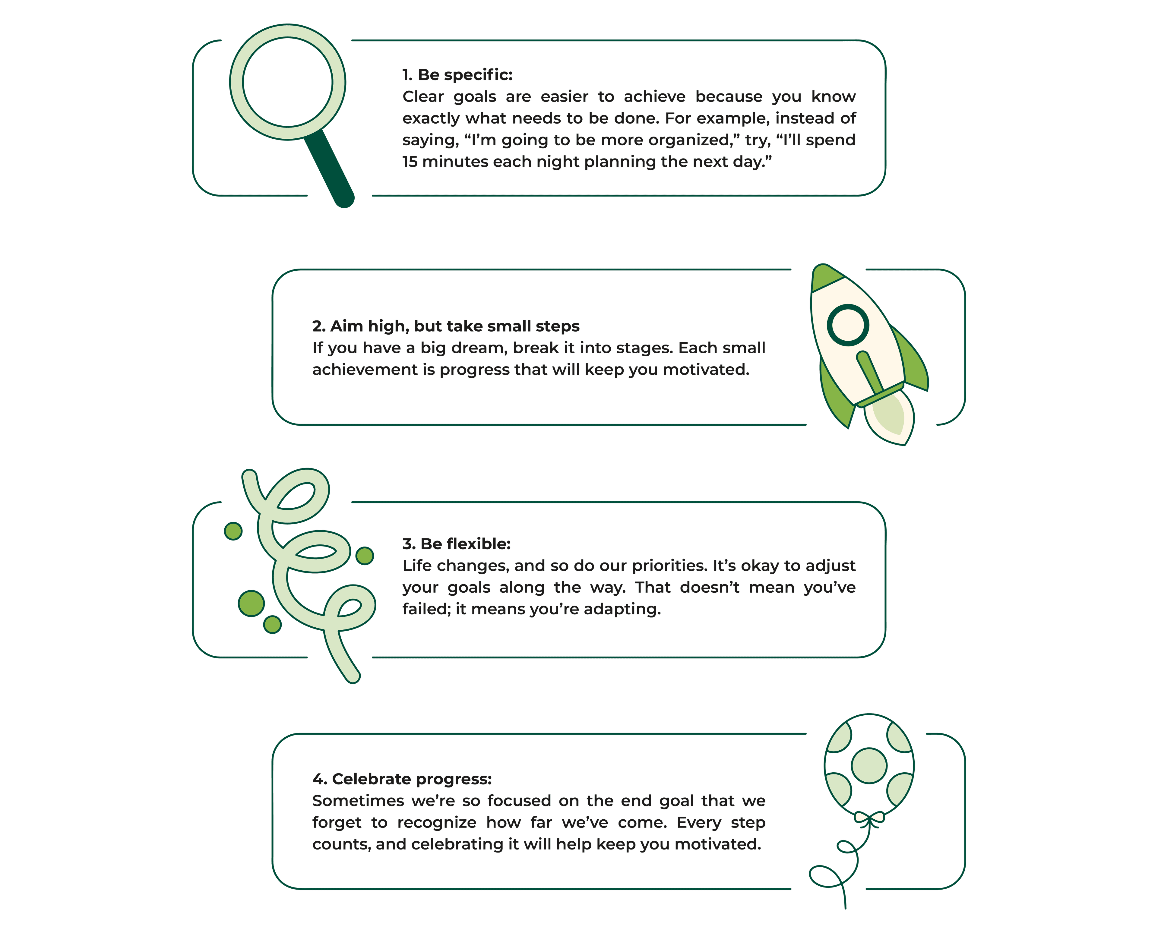 Tips to balance dreaming big but acting realistically: Be specific: Clear goals are easier to achieve because you know exactly what needs to be done. For example, instead of saying, “I’m going to be more organized,” try, “I’ll spend 15 minutes each night planning the next day.”
Aim high, but take small steps: If you have a big dream, break it into stages. Each small achievement is progress that will keep you motivated.
Be flexible: Life changes, and so do our priorities. It’s okay to adjust your goals along the way. That doesn’t mean you’ve failed; it means you’re adapting.
Celebrate progress: Sometimes we’re so focused on the end goal that we forget to recognize how far we’ve come. Every step counts, and celebrating it will help keep you motivated.